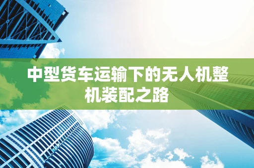 中型货车运输下的无人机整机装配之路