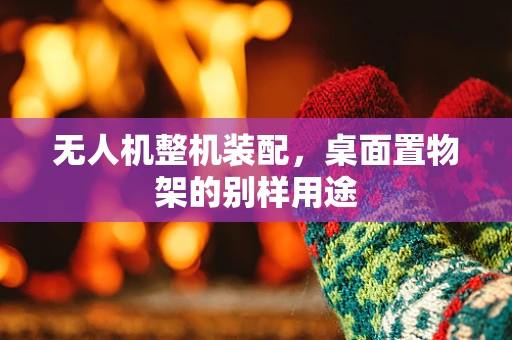 无人机整机装配，桌面置物架的别样用途