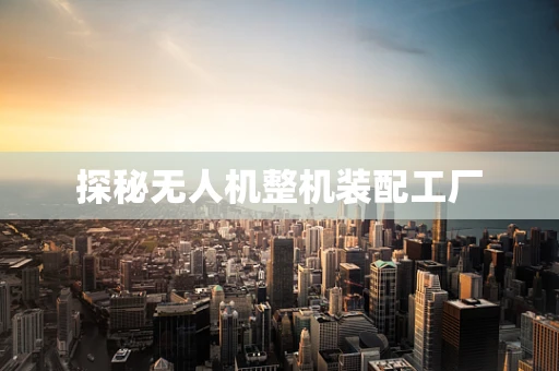 探秘无人机整机装配工厂