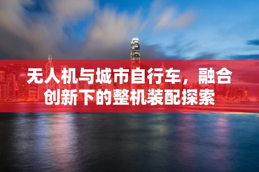 无人机与城市自行车，融合创新下的整机装配探索