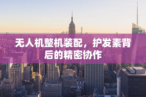 无人机整机装配，护发素背后的精密协作