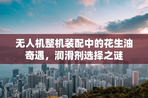 无人机整机装配中的花生油奇遇，润滑剂选择之谜