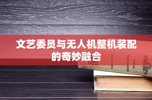文艺委员与无人机整机装配的奇妙融合