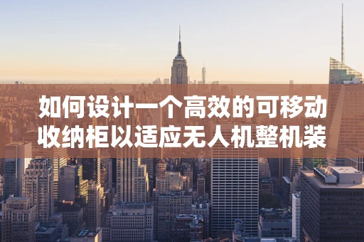 如何设计一个高效的可移动收纳柜以适应无人机整机装配的灵活性需求？