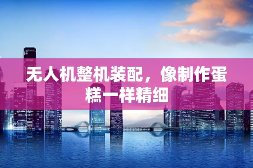 无人机整机装配，像制作蛋糕一样精细