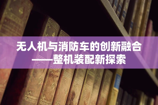 无人机与消防车的创新融合——整机装配新探索