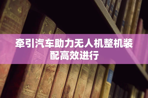 牵引汽车助力无人机整机装配高效进行