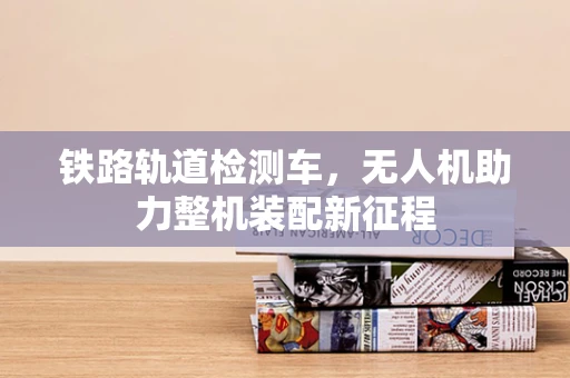 铁路轨道检测车，无人机助力整机装配新征程