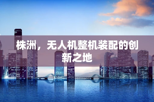 株洲，无人机整机装配的创新之地