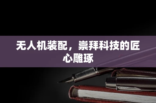 无人机装配，崇拜科技的匠心雕琢