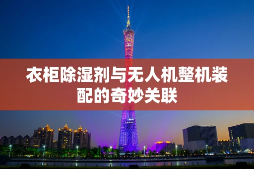衣柜除湿剂与无人机整机装配的奇妙关联