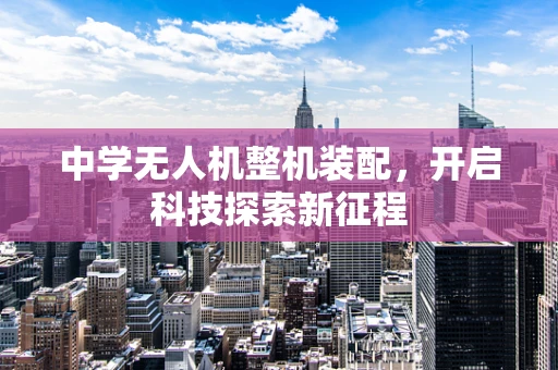 中学无人机整机装配，开启科技探索新征程