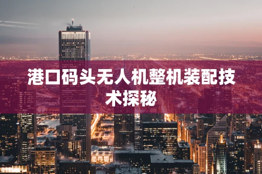 港口码头无人机整机装配技术探秘