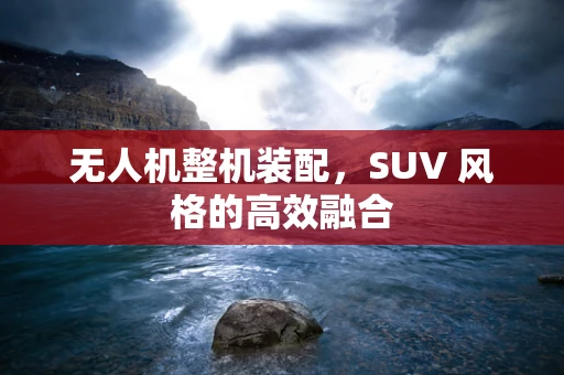 无人机整机装配，SUV 风格的高效融合
