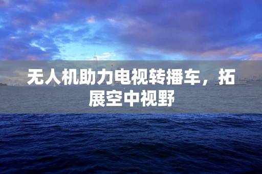 无人机助力电视转播车，拓展空中视野