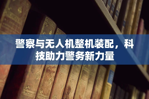 警察与无人机整机装配，科技助力警务新力量