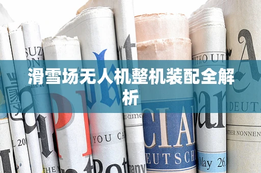 滑雪场无人机整机装配全解析