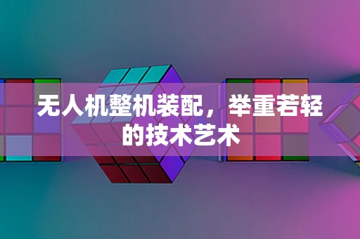 无人机整机装配，举重若轻的技术艺术