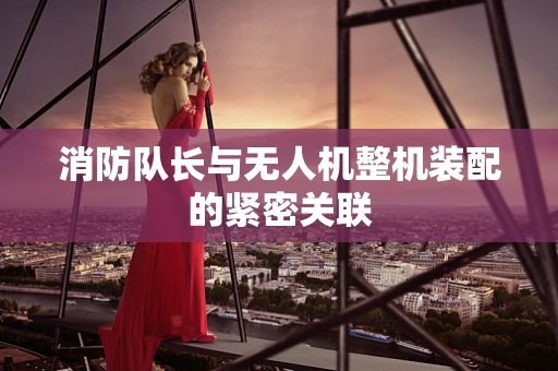 消防队长与无人机整机装配的紧密关联