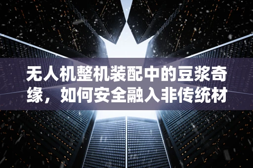 无人机整机装配中的豆浆奇缘，如何安全融入非传统材料？