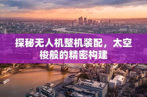 探秘无人机整机装配，太空梭般的精密构建