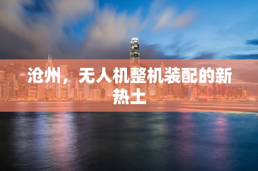 沧州，无人机整机装配的新热土