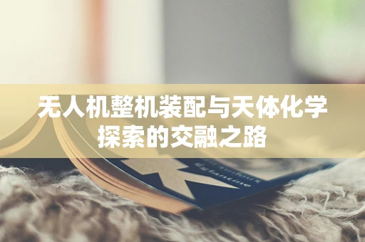 无人机整机装配与天体化学探索的交融之路
