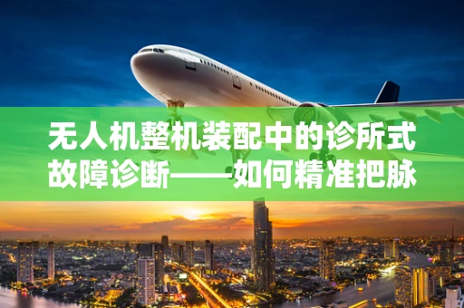 无人机整机装配中的诊所式故障诊断——如何精准把脉？