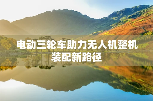电动三轮车助力无人机整机装配新路径