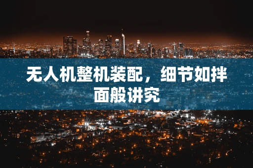 无人机整机装配，细节如拌面般讲究