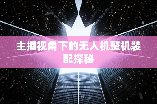 主播视角下的无人机整机装配探秘