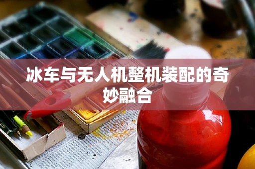 冰车与无人机整机装配的奇妙融合