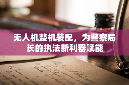 无人机整机装配，为警察局长的执法新利器赋能