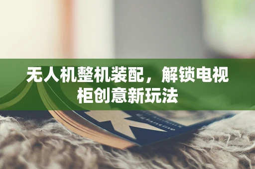 无人机整机装配，解锁电视柜创意新玩法