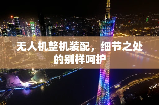 无人机整机装配，细节之处的别样呵护