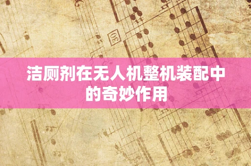 洁厕剂在无人机整机装配中的奇妙作用