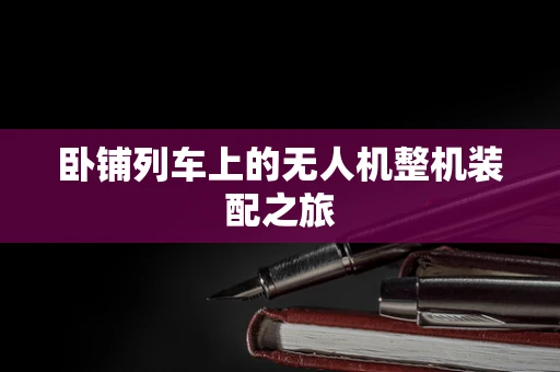 卧铺列车上的无人机整机装配之旅
