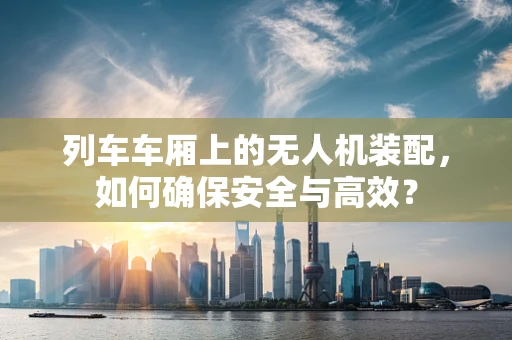 列车车厢上的无人机装配，如何确保安全与高效？