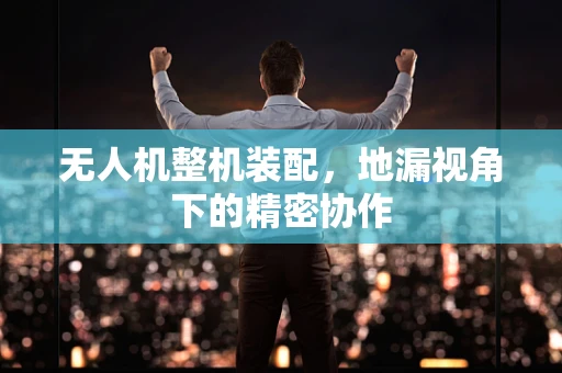 无人机整机装配，地漏视角下的精密协作