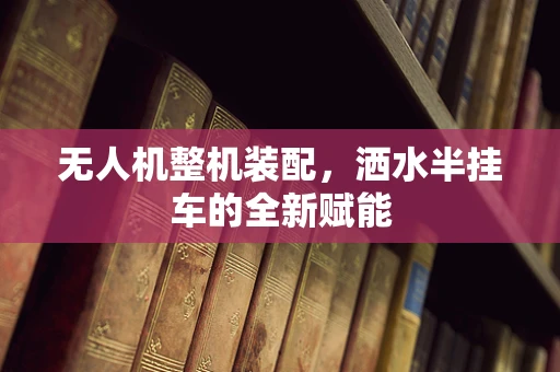 无人机整机装配，洒水半挂车的全新赋能