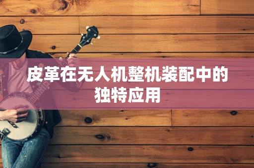 皮革在无人机整机装配中的独特应用