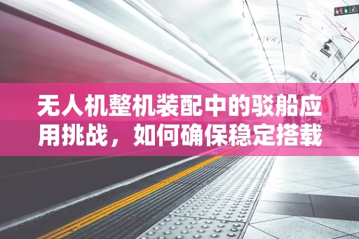 无人机整机装配中的驳船应用挑战，如何确保稳定搭载与安全起降？
