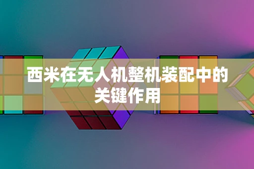 西米在无人机整机装配中的关键作用