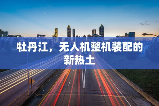 牡丹江，无人机整机装配的新热土