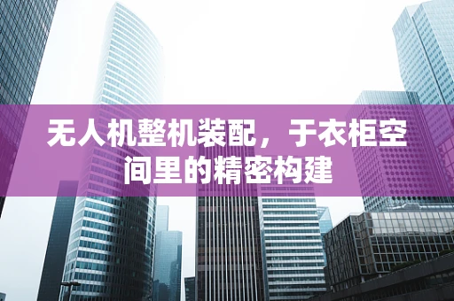 无人机整机装配，于衣柜空间里的精密构建