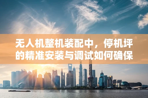 无人机整机装配中，停机坪的精准安装与调试如何确保？