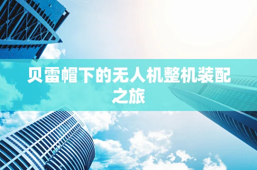 贝雷帽下的无人机整机装配之旅