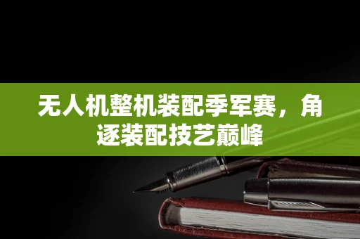 无人机整机装配季军赛，角逐装配技艺巅峰