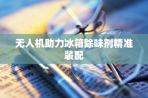 无人机助力冰箱除味剂精准装配