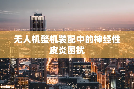 无人机整机装配中的神经性皮炎困扰
